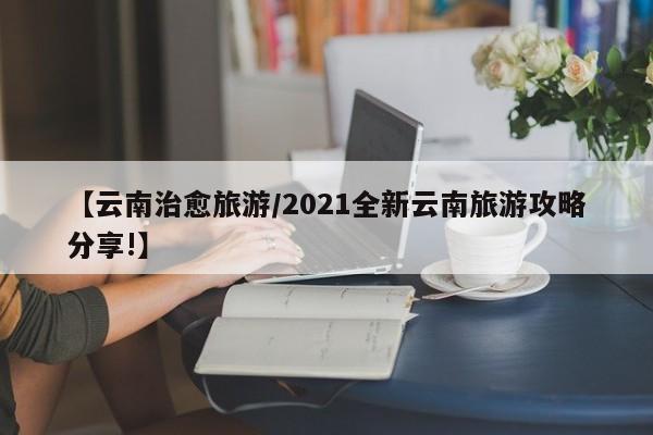 【云南治愈旅游/2021全新云南旅游攻略分享!】