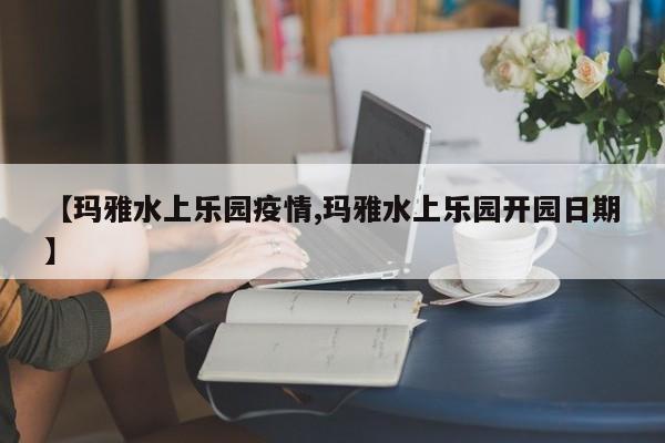 【玛雅水上乐园疫情,玛雅水上乐园开园日期】