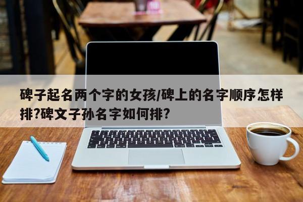 碑子起名两个字的女孩/碑上的名字顺序怎样排?碑文子孙名字如何排?